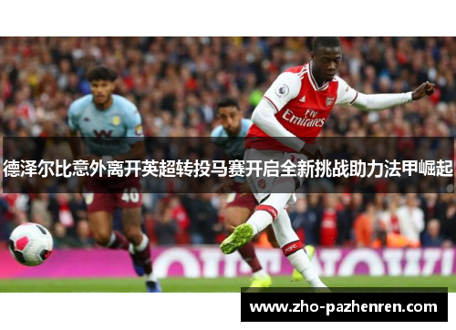 德泽尔比意外离开英超转投马赛开启全新挑战助力法甲崛起 德泽尔比意外离开英超转投马赛开启全新挑战助力法甲崛起